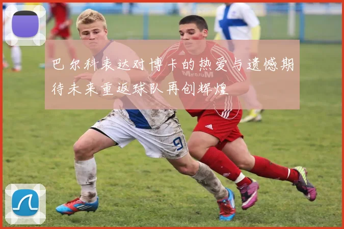 巴尔科表达对博卡的热爱与遗憾期待未来重返球队再创辉煌