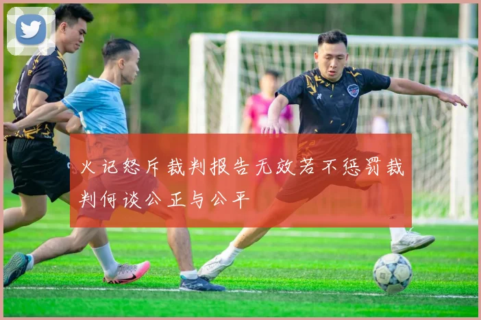 火记怒斥裁判报告无效若不惩罚裁判何谈公正与公平