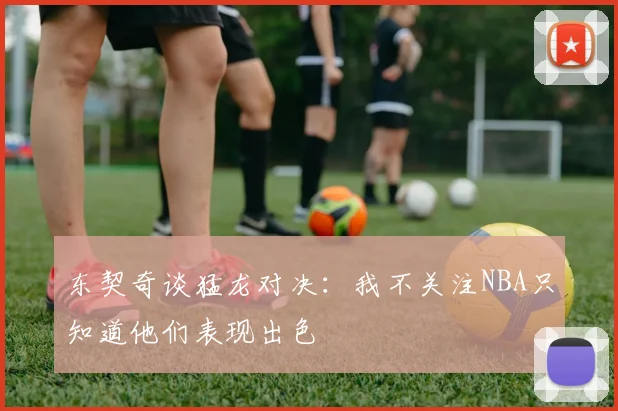 东契奇谈猛龙对决：我不关注NBA只知道他们表现出色