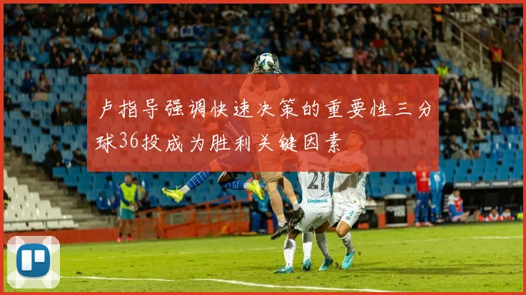 卢指导强调快速决策的重要性三分球36投成为胜利关键因素