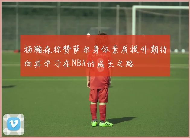 杨瀚森称赞萨尔身体素质提升期待向其学习在NBA的成长之路