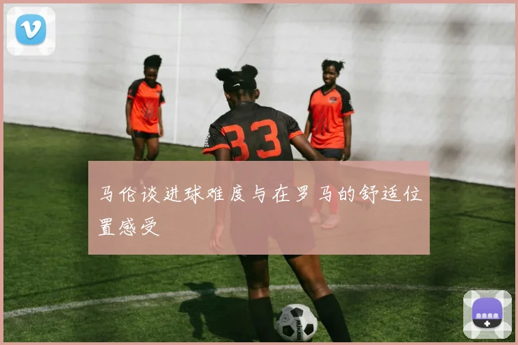 马伦谈进球难度与在罗马的舒适位置感受