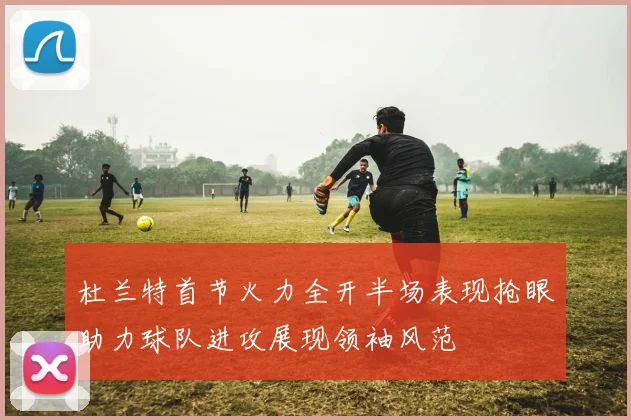 杜兰特首节火力全开半场表现抢眼助力球队进攻展现领袖风范