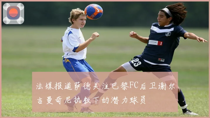 法媒报道萨德关注巴黎FC后卫谢尔吉曼奇尼执教下的潜力球员