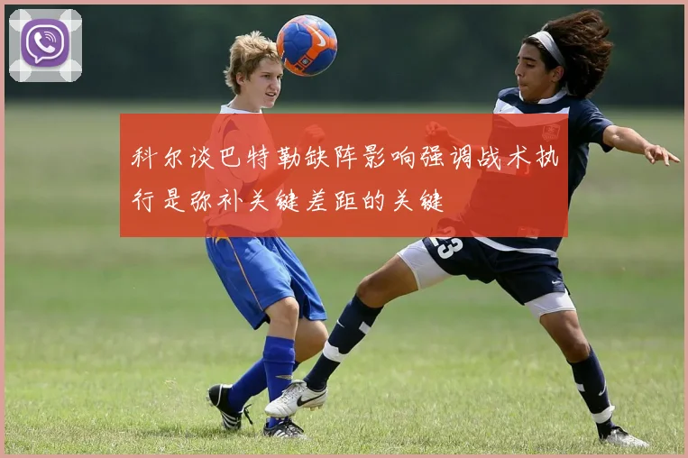 科尔谈巴特勒缺阵影响强调战术执行是弥补关键差距的关键