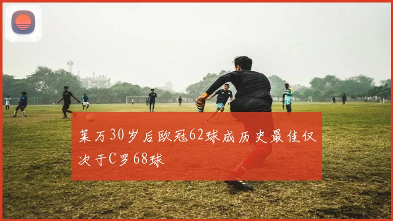 莱万30岁后欧冠62球成历史最佳仅次于C罗68球