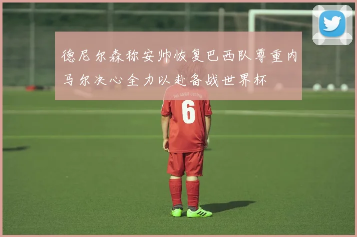 德尼尔森称安帅恢复巴西队尊重内马尔决心全力以赴备战世界杯
