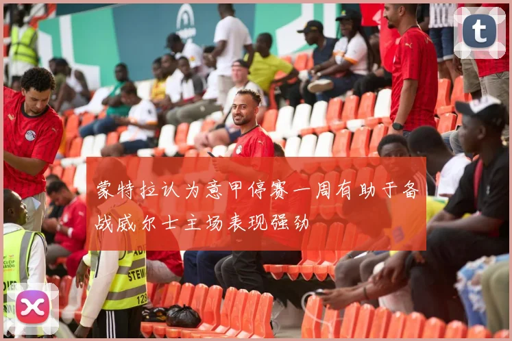 蒙特拉认为意甲停赛一周有助于备战威尔士主场表现强劲