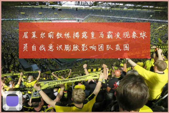 居莱尔前教练揭露皇马霸凌现象球员自我意识膨胀影响团队氛围