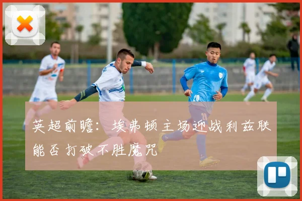 英超前瞻：埃弗顿主场迎战利兹联能否打破不胜魔咒