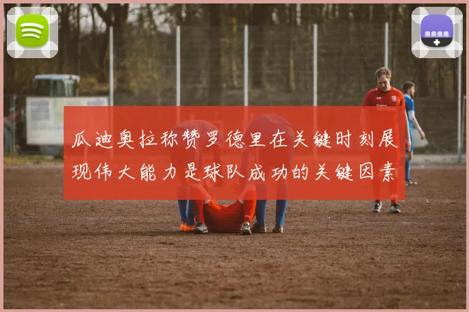 瓜迪奥拉称赞罗德里在关键时刻展现伟大能力是球队成功的关键因素