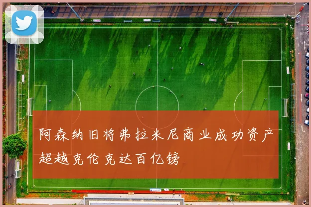 阿森纳旧将弗拉米尼商业成功资产超越克伦克达百亿镑
