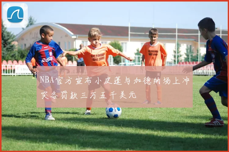 NBA官方宣布小皮蓬与加德纳场上冲突各罚款三万五千美元