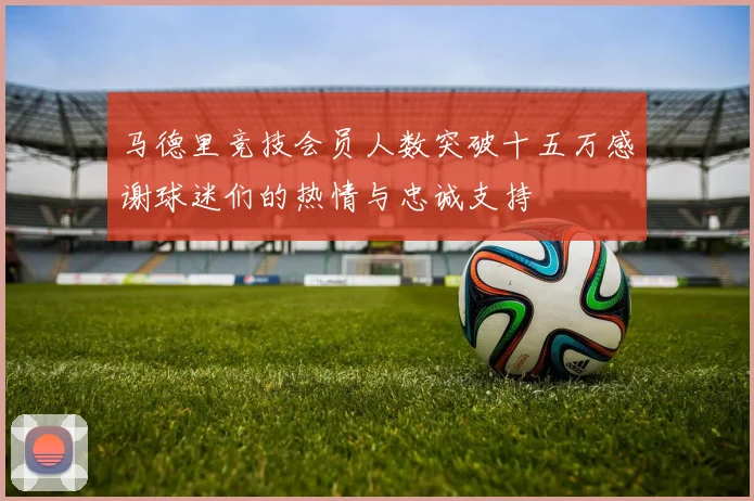 马德里竞技会员人数突破十五万感谢球迷们的热情与忠诚支持