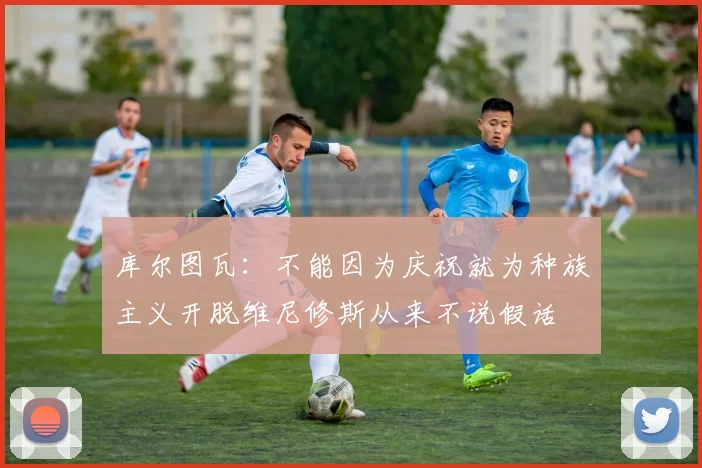 库尔图瓦：不能因为庆祝就为种族主义开脱维尼修斯从来不说假话