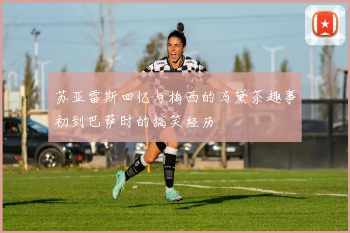 苏亚雷斯回忆与梅西的马黛茶趣事初到巴萨时的搞笑经历