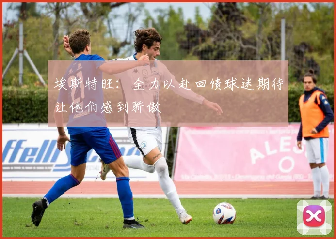 埃斯特旺：全力以赴回馈球迷期待让他们感到骄傲