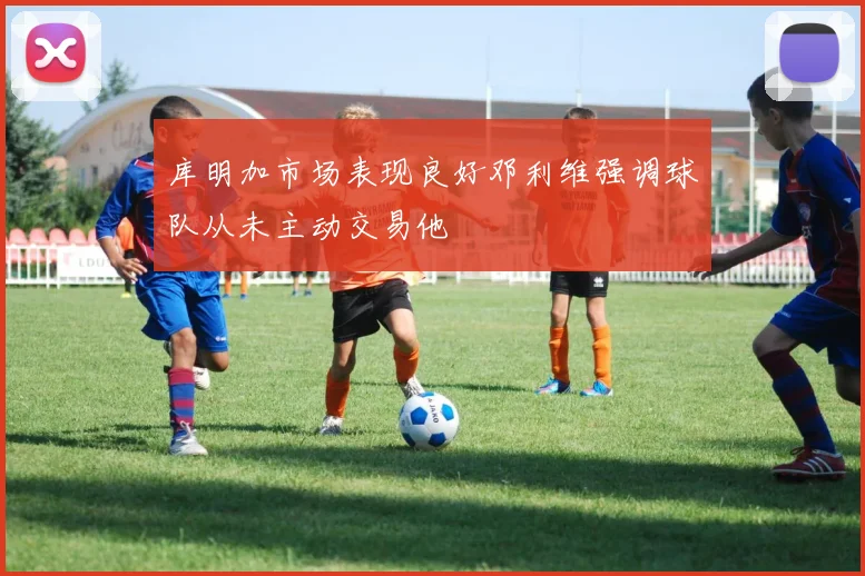 库明加市场表现良好邓利维强调球队从未主动交易他