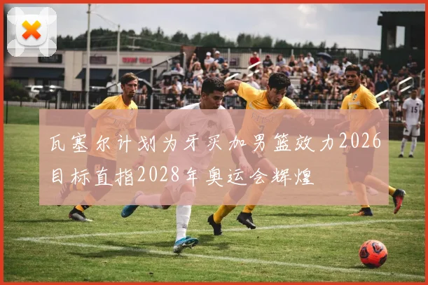 瓦塞尔计划为牙买加男篮效力2026目标直指2028年奥运会辉煌