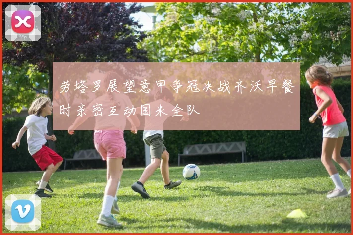 劳塔罗展望意甲争冠决战齐沃早餐时亲密互动国米全队