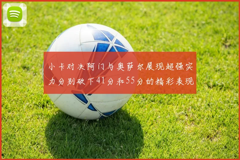 小卡对决阿门与奥萨尔展现超强实力分别砍下41分和55分的精彩表现