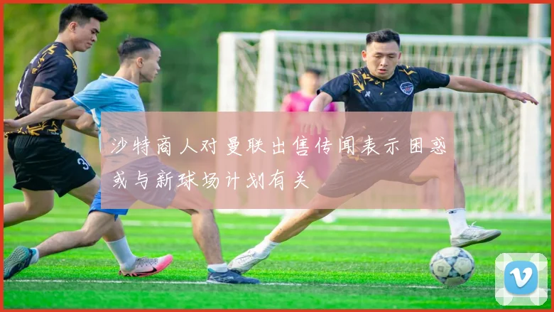 沙特商人对曼联出售传闻表示困惑或与新球场计划有关