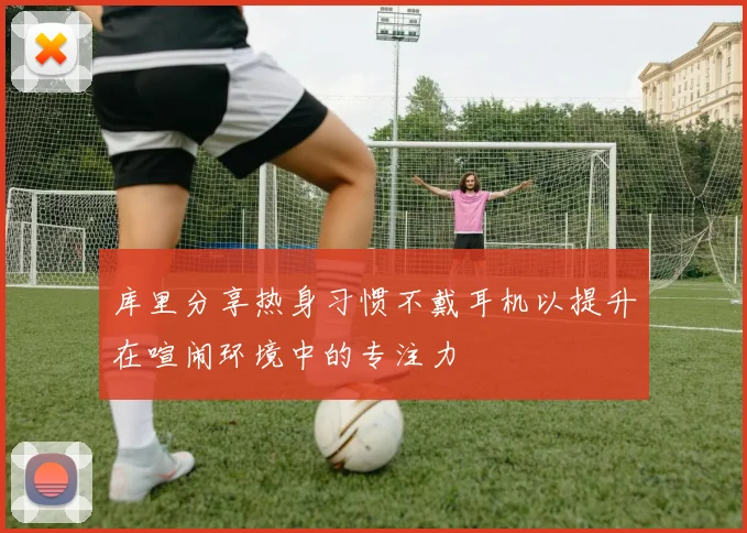 库里分享热身习惯不戴耳机以提升在喧闹环境中的专注力