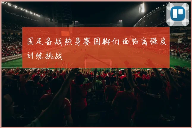 国足备战热身赛国脚们面临高强度训练挑战