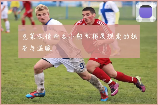 克莱深情命名小船冬梅展现爱的执着与温暖