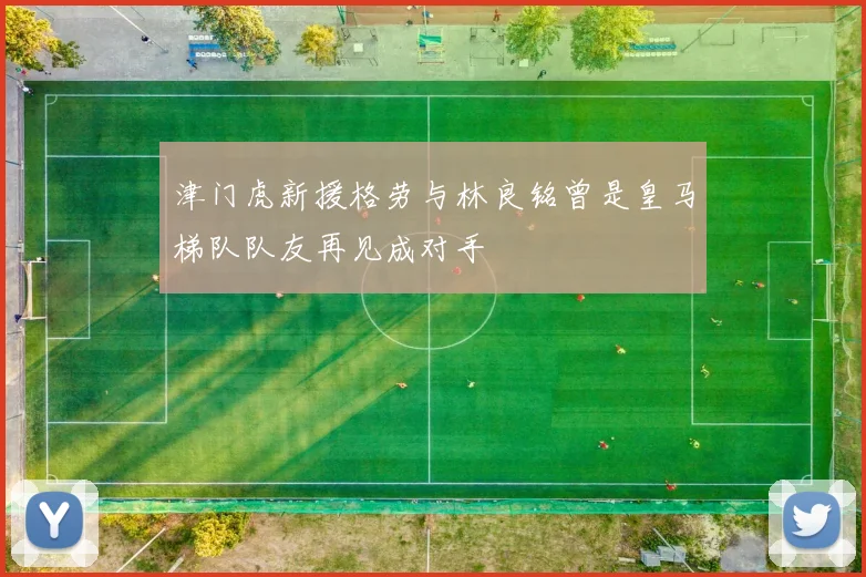 津门虎新援格劳与林良铭曾是皇马梯队队友再见成对手