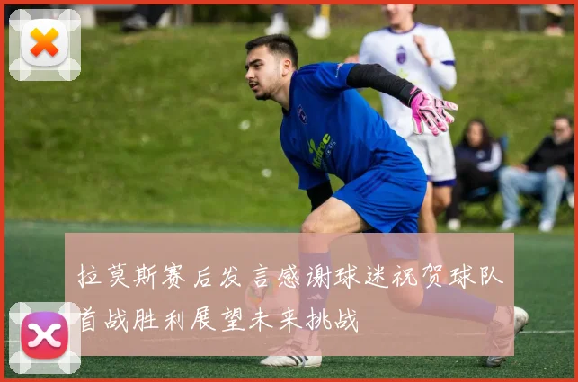 拉莫斯赛后发言感谢球迷祝贺球队首战胜利展望未来挑战