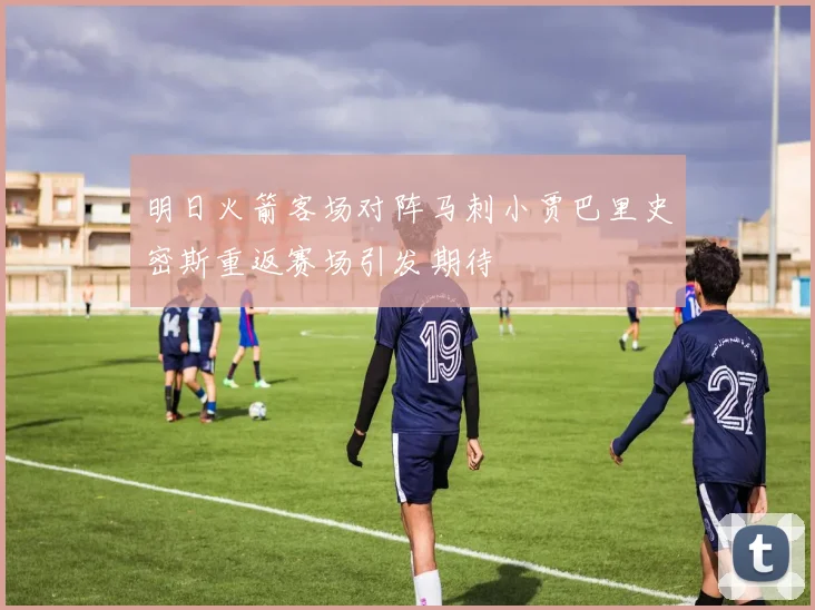 明日火箭客场对阵马刺小贾巴里史密斯重返赛场引发期待
