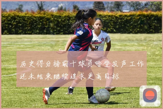 历史得分榜前十球员哈登发声工作还未结束继续追求更高目标