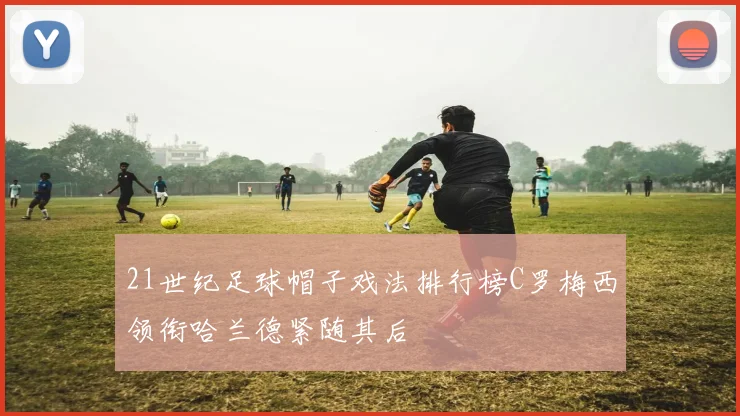 21世纪足球帽子戏法排行榜C罗梅西领衔哈兰德紧随其后