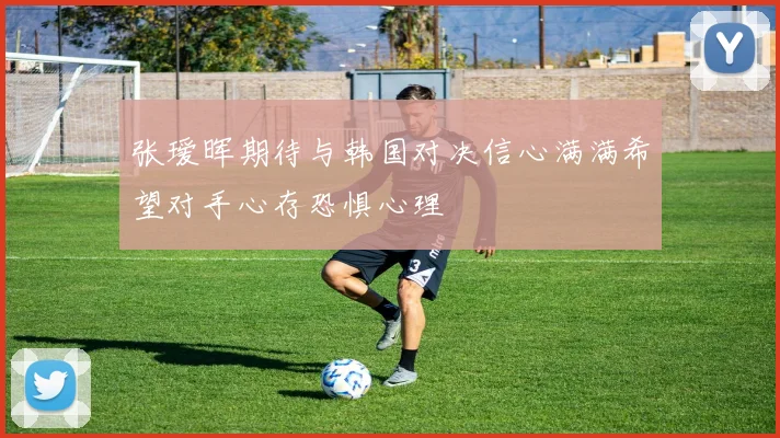 张瑷晖期待与韩国对决信心满满希望对手心存恐惧心理