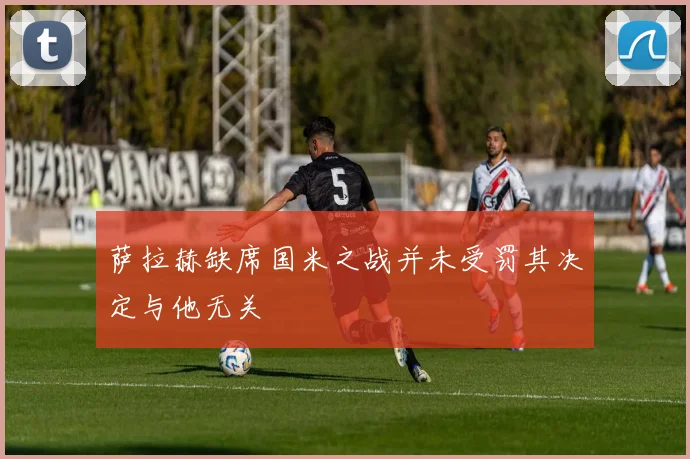 萨拉赫缺席国米之战并未受罚其决定与他无关