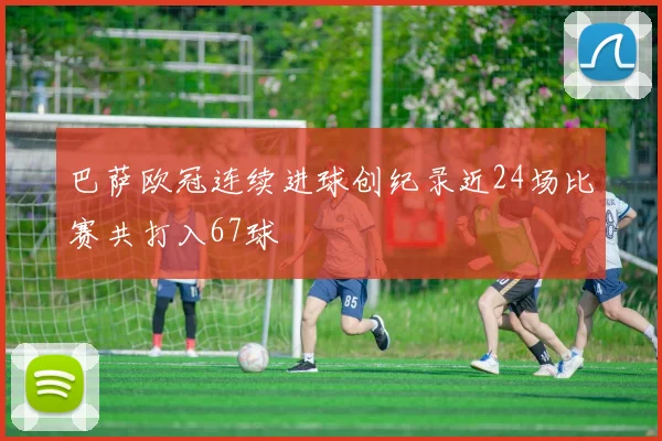 巴萨欧冠连续进球创纪录近24场比赛共打入67球