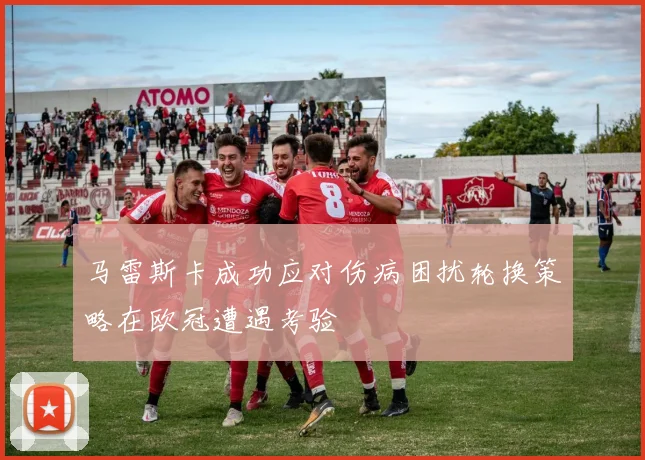 马雷斯卡成功应对伤病困扰轮换策略在欧冠遭遇考验